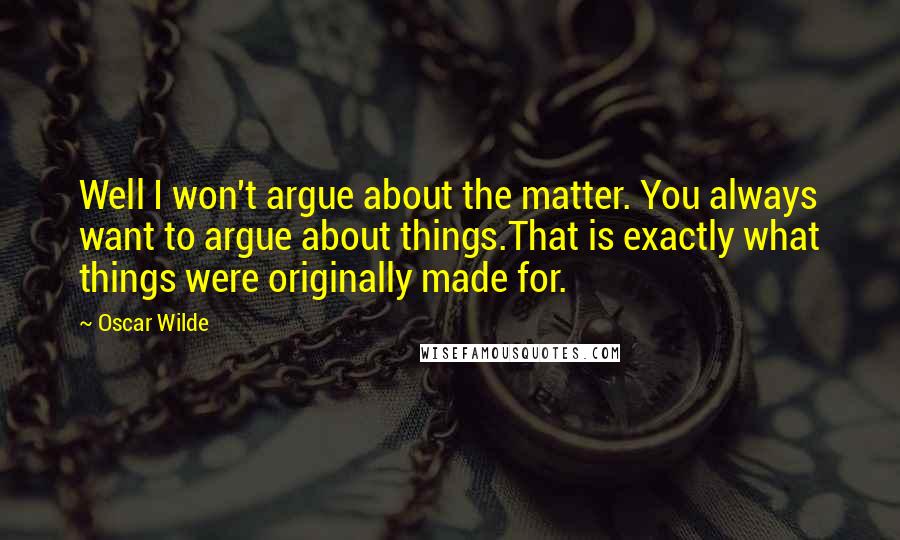 Oscar Wilde Quotes: Well I won't argue about the matter. You always want to argue about things.That is exactly what things were originally made for.