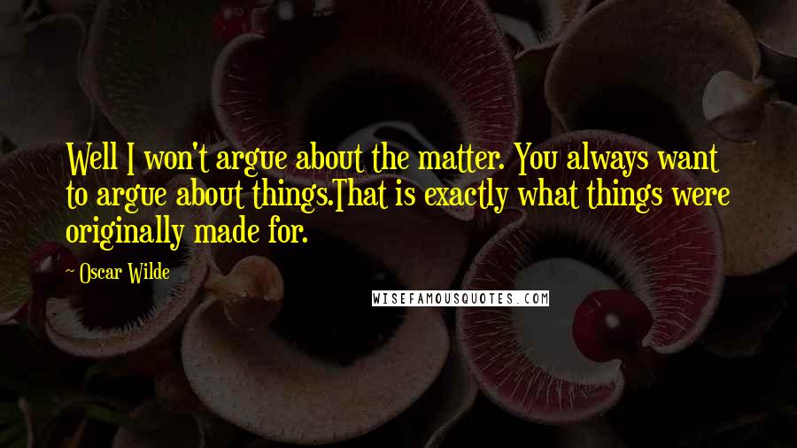 Oscar Wilde Quotes: Well I won't argue about the matter. You always want to argue about things.That is exactly what things were originally made for.
