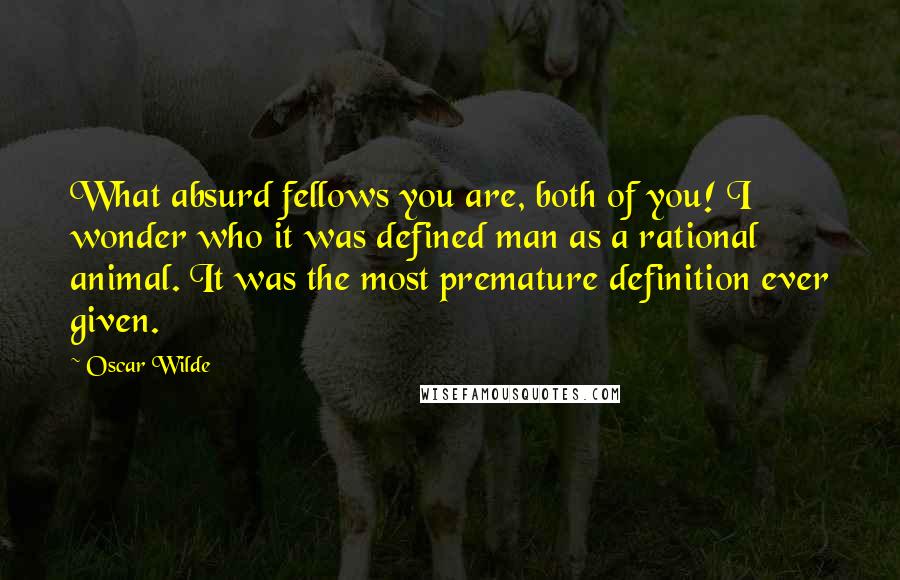 Oscar Wilde Quotes: What absurd fellows you are, both of you! I wonder who it was defined man as a rational animal. It was the most premature definition ever given.