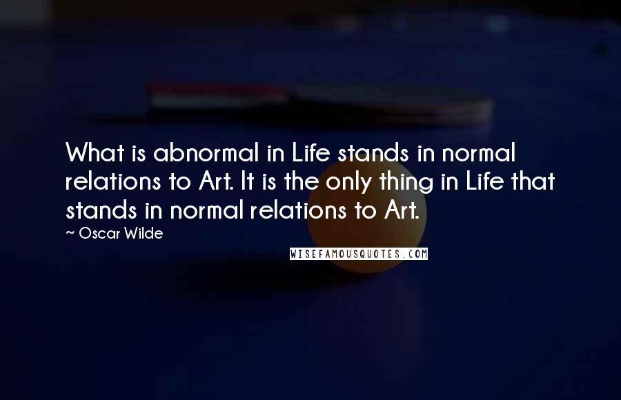 Oscar Wilde Quotes: What is abnormal in Life stands in normal relations to Art. It is the only thing in Life that stands in normal relations to Art.