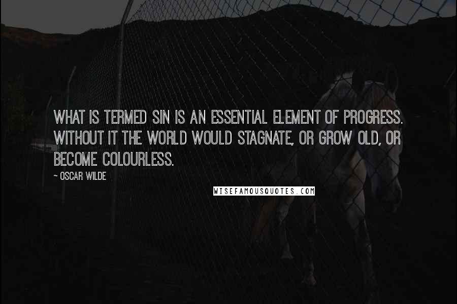 Oscar Wilde Quotes: What is termed Sin is an essential element of progress. Without it the world would stagnate, or grow old, or become colourless.