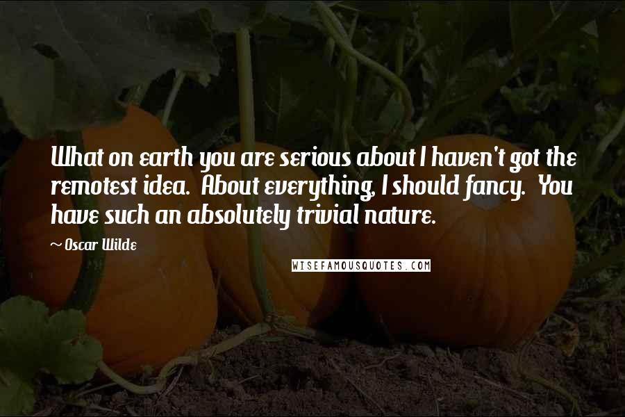 Oscar Wilde Quotes: What on earth you are serious about I haven't got the remotest idea.  About everything, I should fancy.  You have such an absolutely trivial nature.