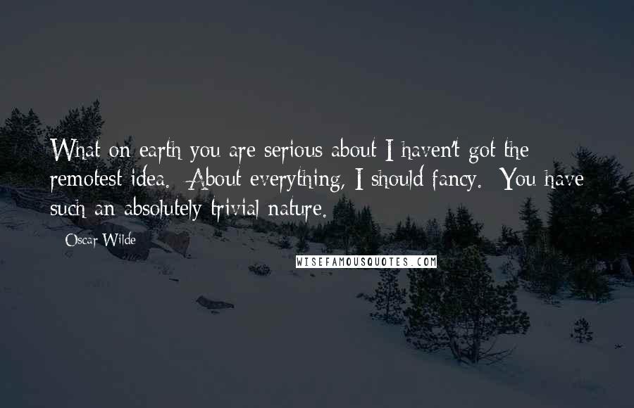 Oscar Wilde Quotes: What on earth you are serious about I haven't got the remotest idea.  About everything, I should fancy.  You have such an absolutely trivial nature.