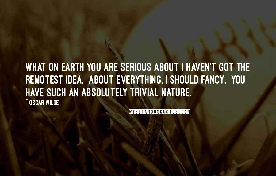 Oscar Wilde Quotes: What on earth you are serious about I haven't got the remotest idea.  About everything, I should fancy.  You have such an absolutely trivial nature.