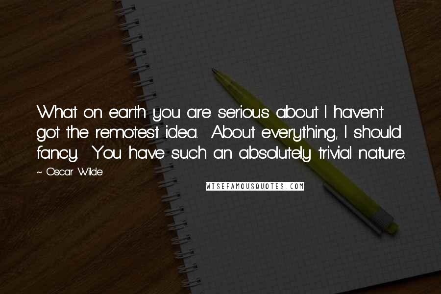 Oscar Wilde Quotes: What on earth you are serious about I haven't got the remotest idea.  About everything, I should fancy.  You have such an absolutely trivial nature.