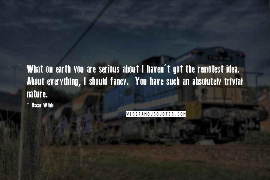 Oscar Wilde Quotes: What on earth you are serious about I haven't got the remotest idea.  About everything, I should fancy.  You have such an absolutely trivial nature.