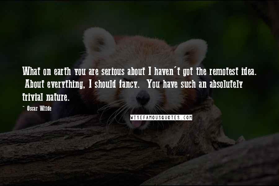 Oscar Wilde Quotes: What on earth you are serious about I haven't got the remotest idea. About everything, I should fancy. You have such an absolutely trivial nature.