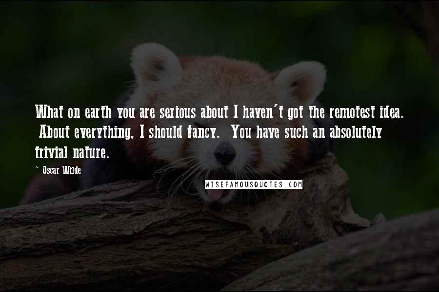 Oscar Wilde Quotes: What on earth you are serious about I haven't got the remotest idea.  About everything, I should fancy.  You have such an absolutely trivial nature.