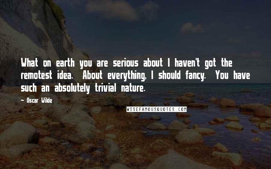 Oscar Wilde Quotes: What on earth you are serious about I haven't got the remotest idea.  About everything, I should fancy.  You have such an absolutely trivial nature.