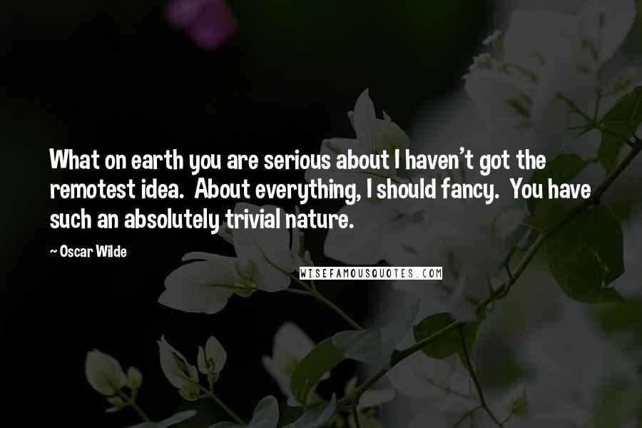 Oscar Wilde Quotes: What on earth you are serious about I haven't got the remotest idea.  About everything, I should fancy.  You have such an absolutely trivial nature.