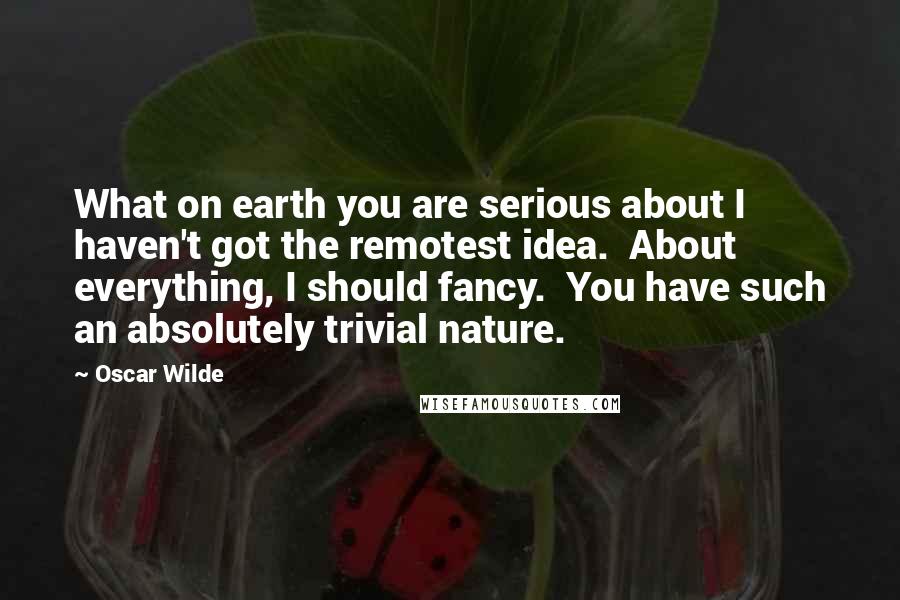 Oscar Wilde Quotes: What on earth you are serious about I haven't got the remotest idea.  About everything, I should fancy.  You have such an absolutely trivial nature.