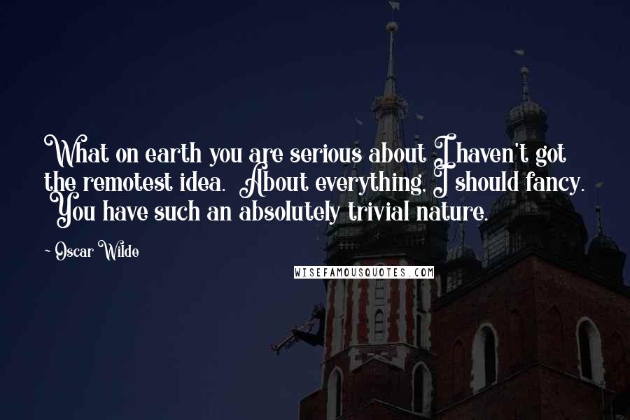 Oscar Wilde Quotes: What on earth you are serious about I haven't got the remotest idea.  About everything, I should fancy.  You have such an absolutely trivial nature.