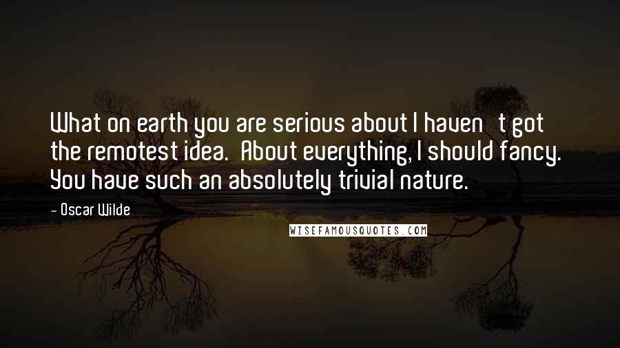 Oscar Wilde Quotes: What on earth you are serious about I haven't got the remotest idea.  About everything, I should fancy.  You have such an absolutely trivial nature.