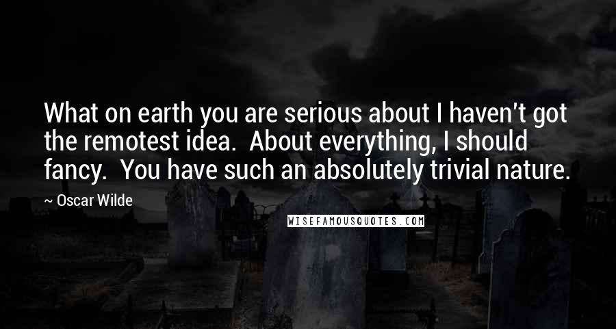 Oscar Wilde Quotes: What on earth you are serious about I haven't got the remotest idea.  About everything, I should fancy.  You have such an absolutely trivial nature.