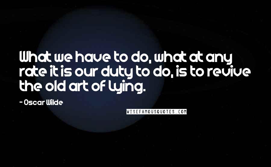 Oscar Wilde Quotes: What we have to do, what at any rate it is our duty to do, is to revive the old art of Lying.