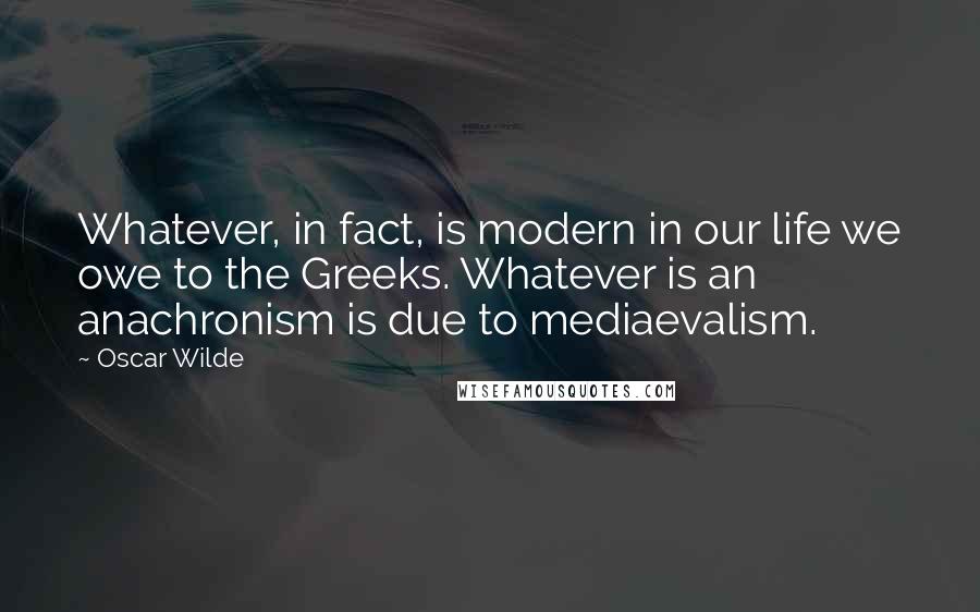 Oscar Wilde Quotes: Whatever, in fact, is modern in our life we owe to the Greeks. Whatever is an anachronism is due to mediaevalism.