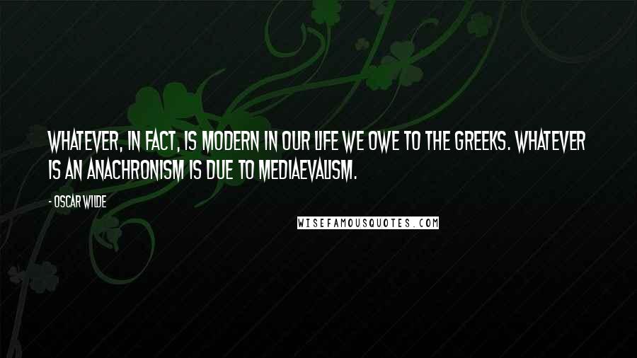 Oscar Wilde Quotes: Whatever, in fact, is modern in our life we owe to the Greeks. Whatever is an anachronism is due to mediaevalism.