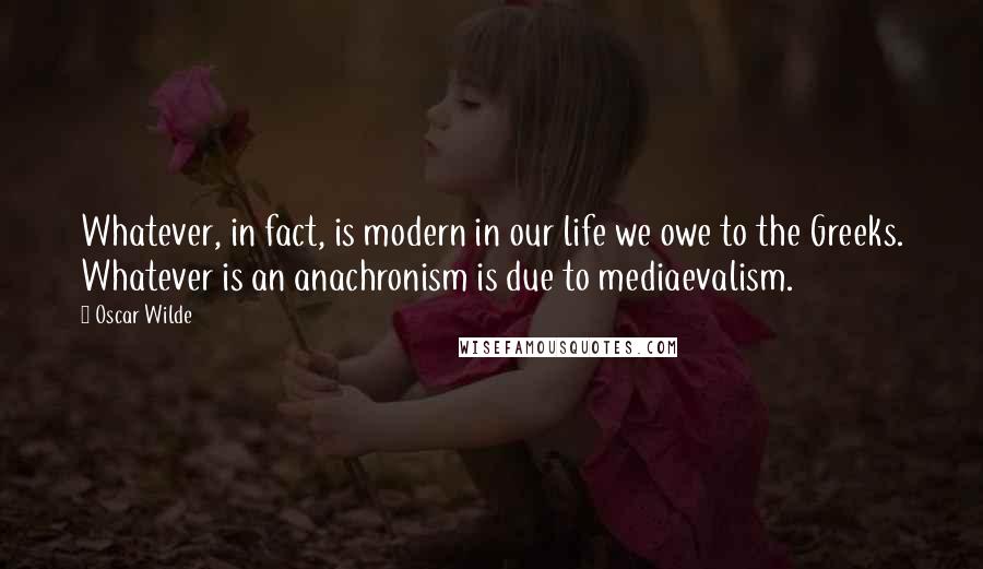 Oscar Wilde Quotes: Whatever, in fact, is modern in our life we owe to the Greeks. Whatever is an anachronism is due to mediaevalism.