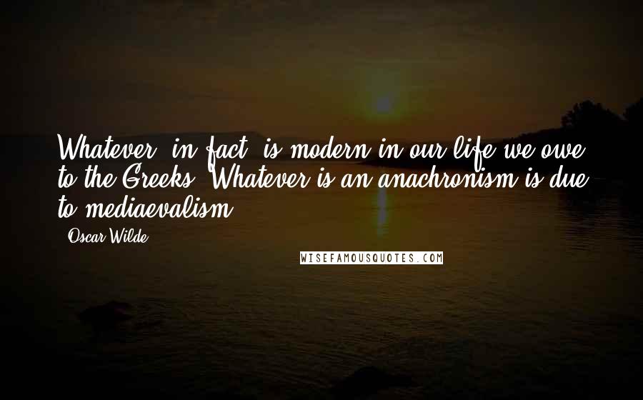 Oscar Wilde Quotes: Whatever, in fact, is modern in our life we owe to the Greeks. Whatever is an anachronism is due to mediaevalism.