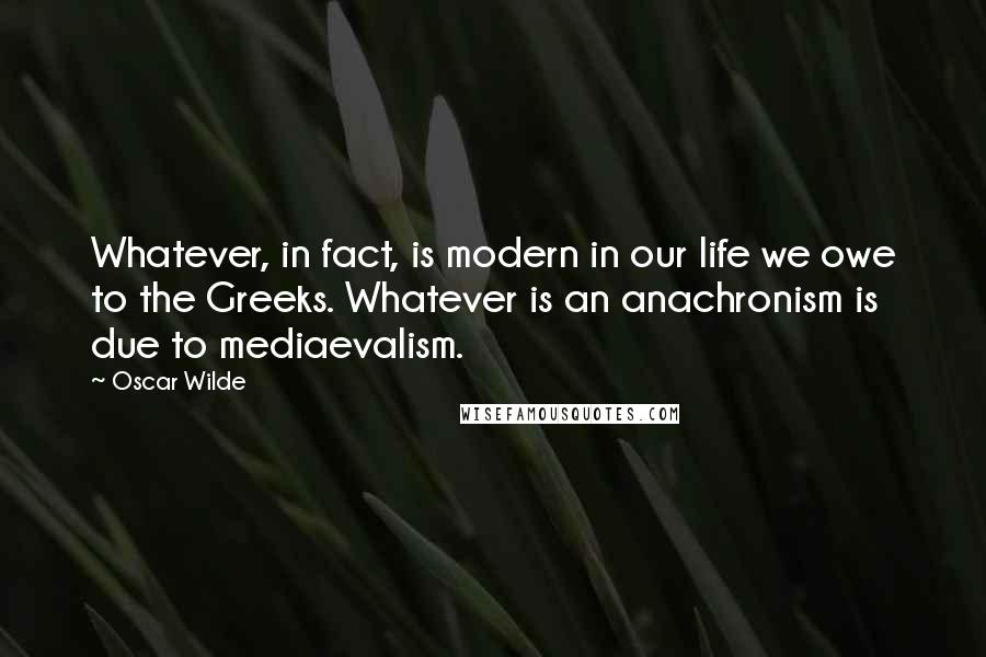 Oscar Wilde Quotes: Whatever, in fact, is modern in our life we owe to the Greeks. Whatever is an anachronism is due to mediaevalism.