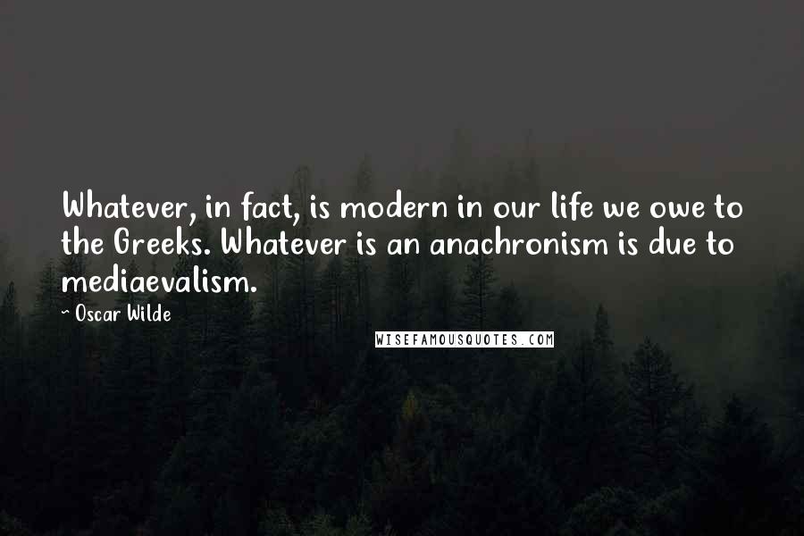 Oscar Wilde Quotes: Whatever, in fact, is modern in our life we owe to the Greeks. Whatever is an anachronism is due to mediaevalism.