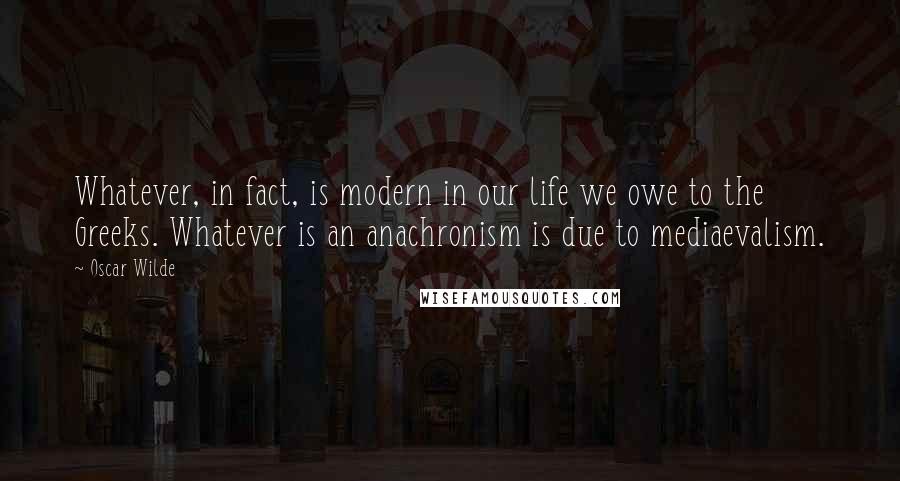 Oscar Wilde Quotes: Whatever, in fact, is modern in our life we owe to the Greeks. Whatever is an anachronism is due to mediaevalism.