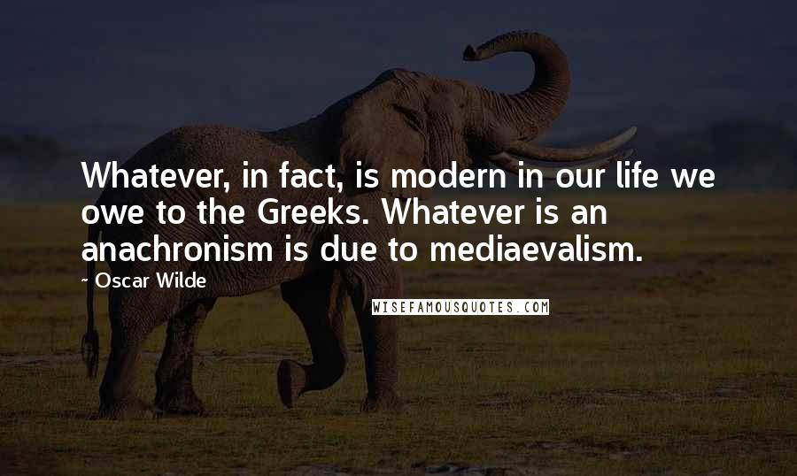 Oscar Wilde Quotes: Whatever, in fact, is modern in our life we owe to the Greeks. Whatever is an anachronism is due to mediaevalism.