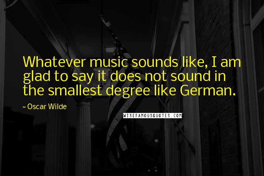 Oscar Wilde Quotes: Whatever music sounds like, I am glad to say it does not sound in the smallest degree like German.