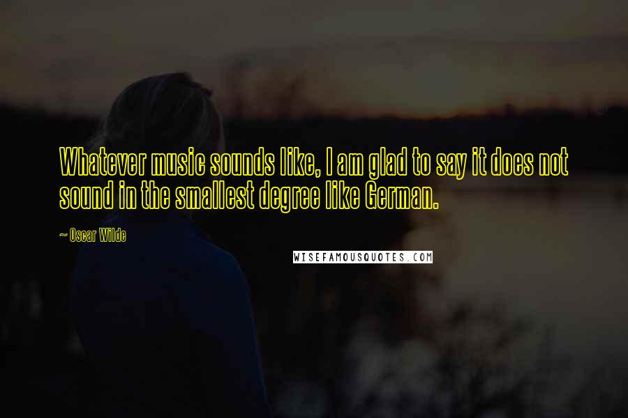Oscar Wilde Quotes: Whatever music sounds like, I am glad to say it does not sound in the smallest degree like German.