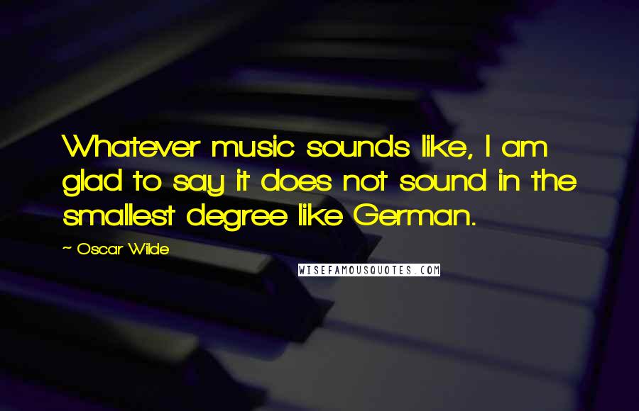 Oscar Wilde Quotes: Whatever music sounds like, I am glad to say it does not sound in the smallest degree like German.