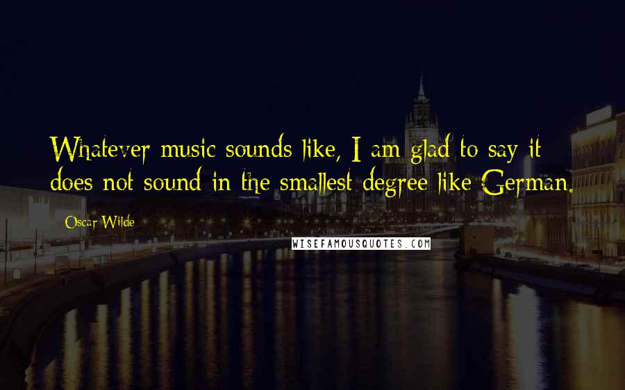 Oscar Wilde Quotes: Whatever music sounds like, I am glad to say it does not sound in the smallest degree like German.