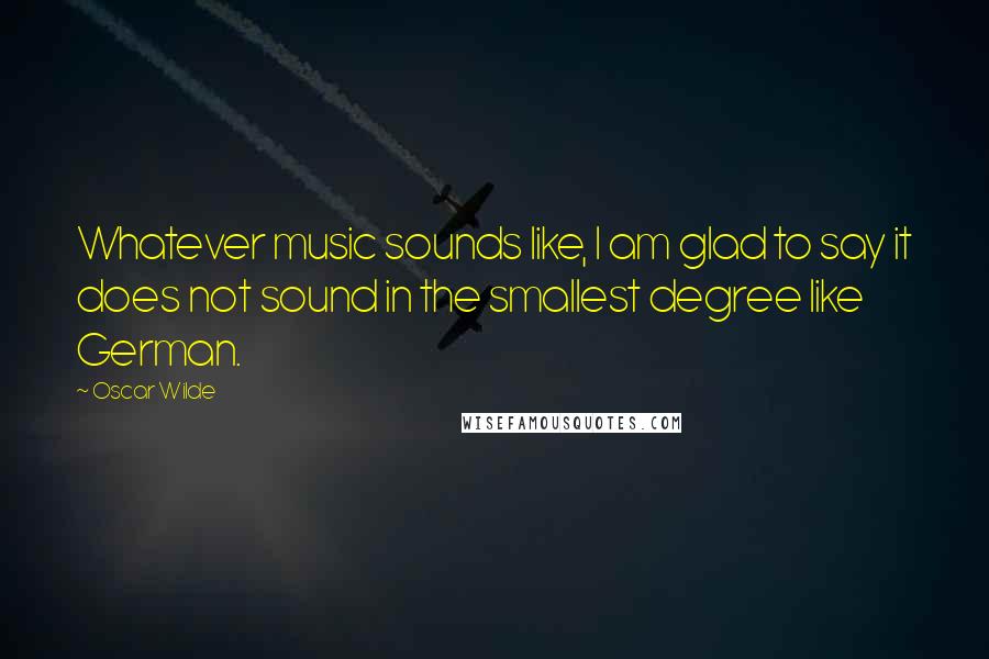 Oscar Wilde Quotes: Whatever music sounds like, I am glad to say it does not sound in the smallest degree like German.