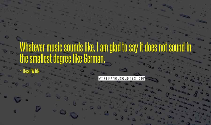 Oscar Wilde Quotes: Whatever music sounds like, I am glad to say it does not sound in the smallest degree like German.
