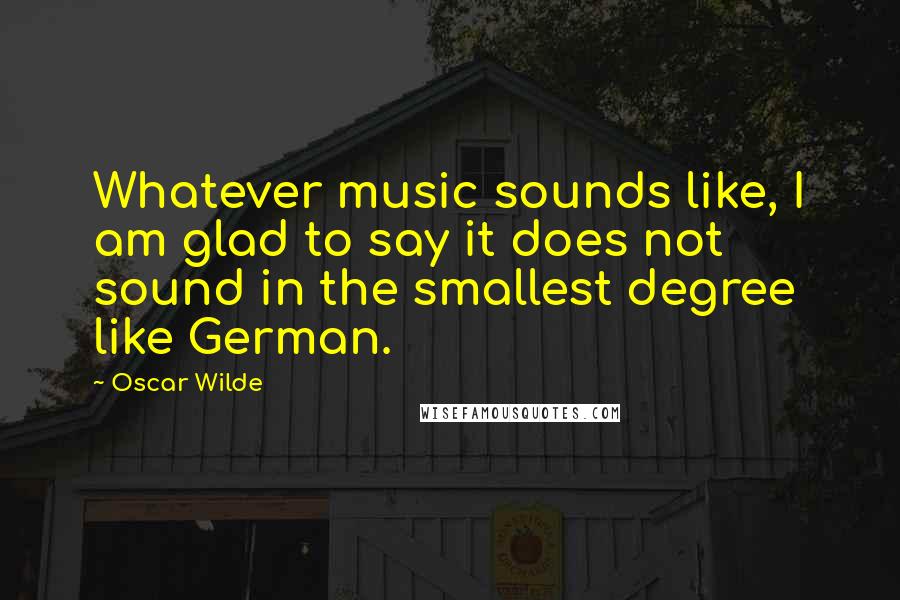 Oscar Wilde Quotes: Whatever music sounds like, I am glad to say it does not sound in the smallest degree like German.