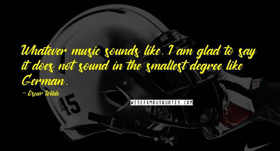 Oscar Wilde Quotes: Whatever music sounds like, I am glad to say it does not sound in the smallest degree like German.