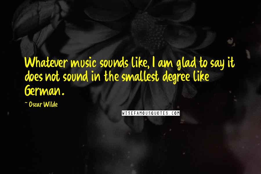 Oscar Wilde Quotes: Whatever music sounds like, I am glad to say it does not sound in the smallest degree like German.