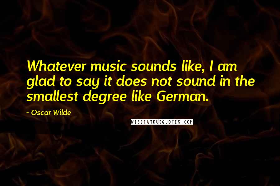 Oscar Wilde Quotes: Whatever music sounds like, I am glad to say it does not sound in the smallest degree like German.