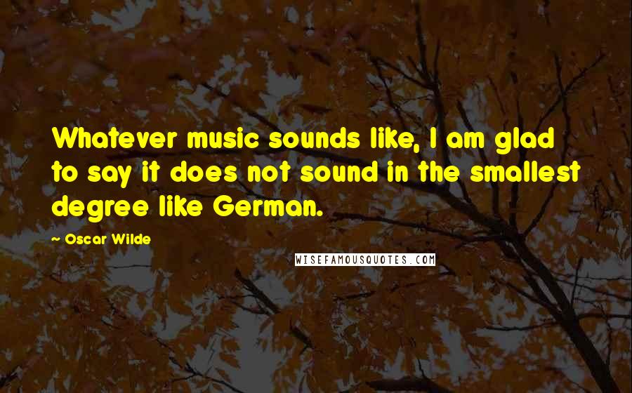 Oscar Wilde Quotes: Whatever music sounds like, I am glad to say it does not sound in the smallest degree like German.