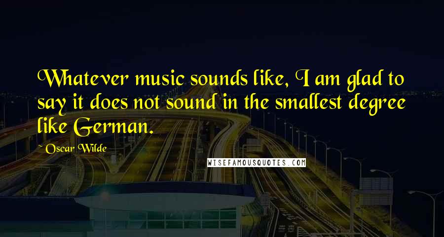 Oscar Wilde Quotes: Whatever music sounds like, I am glad to say it does not sound in the smallest degree like German.