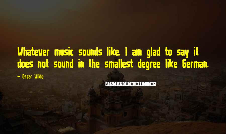 Oscar Wilde Quotes: Whatever music sounds like, I am glad to say it does not sound in the smallest degree like German.