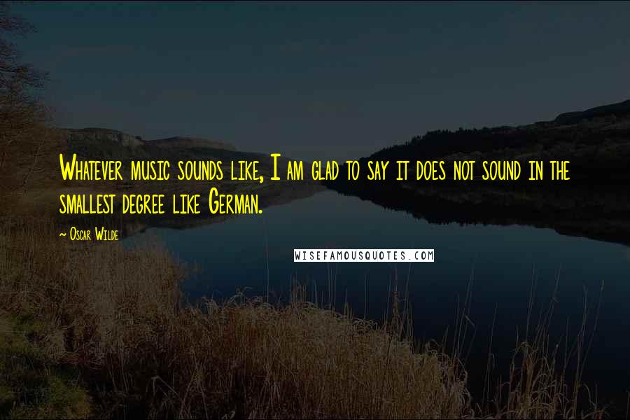 Oscar Wilde Quotes: Whatever music sounds like, I am glad to say it does not sound in the smallest degree like German.