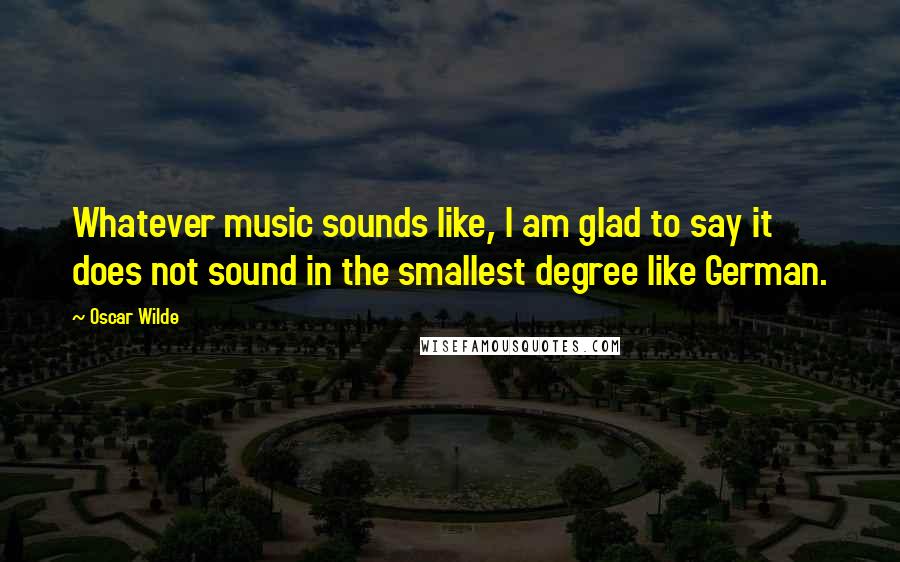 Oscar Wilde Quotes: Whatever music sounds like, I am glad to say it does not sound in the smallest degree like German.