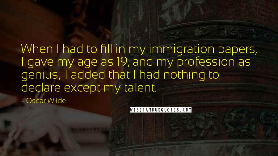 Oscar Wilde Quotes: When I had to fill in my immigration papers, I gave my age as 19, and my profession as genius; I added that I had nothing to declare except my talent.