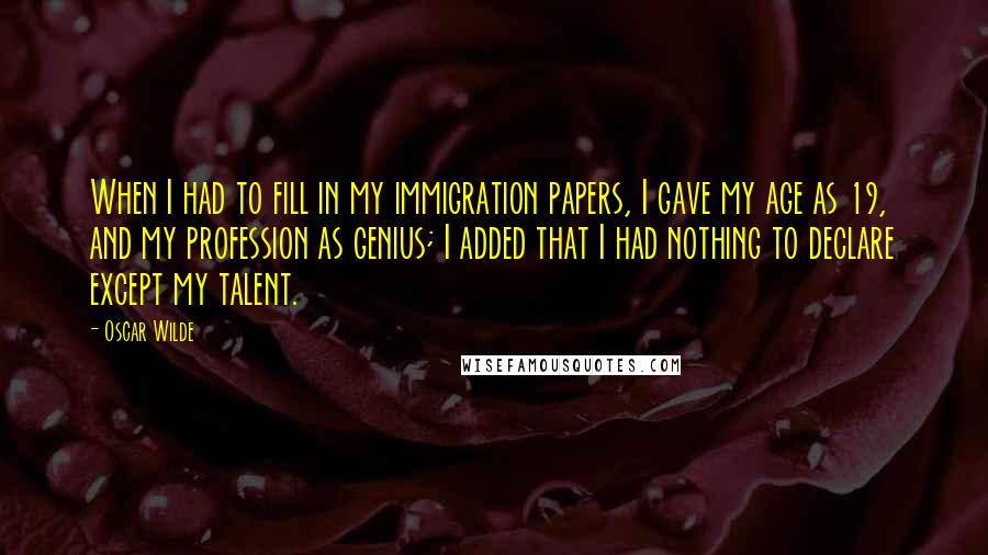 Oscar Wilde Quotes: When I had to fill in my immigration papers, I gave my age as 19, and my profession as genius; I added that I had nothing to declare except my talent.