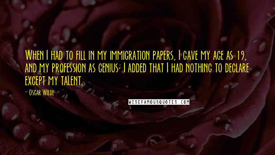 Oscar Wilde Quotes: When I had to fill in my immigration papers, I gave my age as 19, and my profession as genius; I added that I had nothing to declare except my talent.