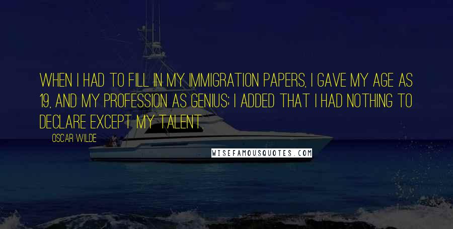 Oscar Wilde Quotes: When I had to fill in my immigration papers, I gave my age as 19, and my profession as genius; I added that I had nothing to declare except my talent.