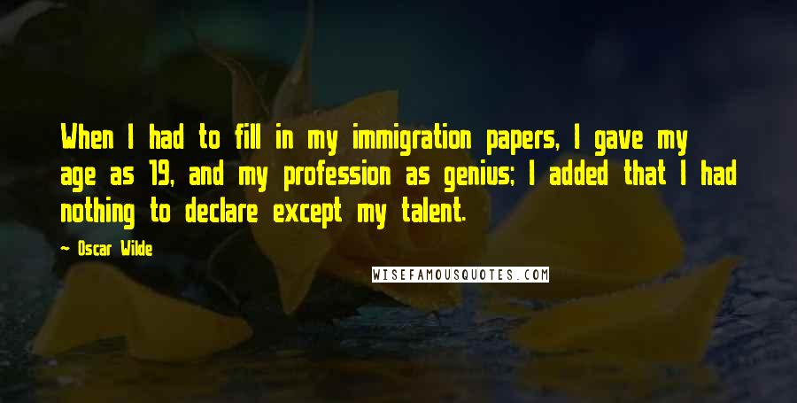 Oscar Wilde Quotes: When I had to fill in my immigration papers, I gave my age as 19, and my profession as genius; I added that I had nothing to declare except my talent.