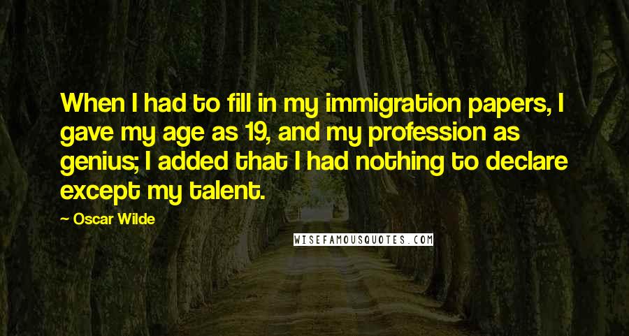 Oscar Wilde Quotes: When I had to fill in my immigration papers, I gave my age as 19, and my profession as genius; I added that I had nothing to declare except my talent.