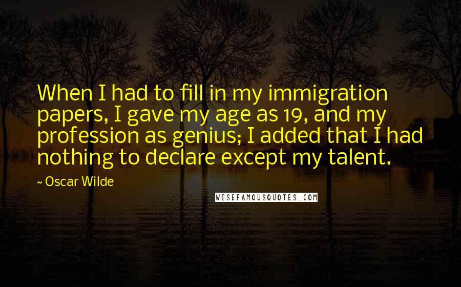 Oscar Wilde Quotes: When I had to fill in my immigration papers, I gave my age as 19, and my profession as genius; I added that I had nothing to declare except my talent.