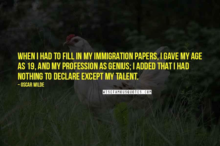 Oscar Wilde Quotes: When I had to fill in my immigration papers, I gave my age as 19, and my profession as genius; I added that I had nothing to declare except my talent.